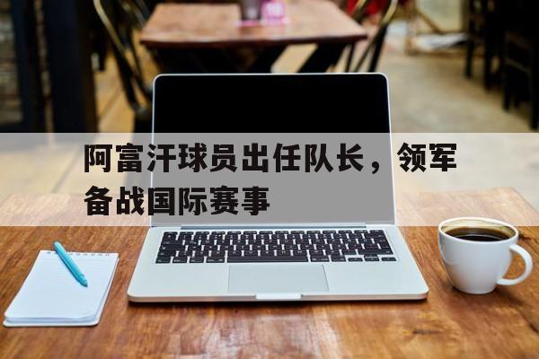 欧博ABG官网会员登录入口-阿富汗球员出任队长,领军备战国际赛事是哪一年